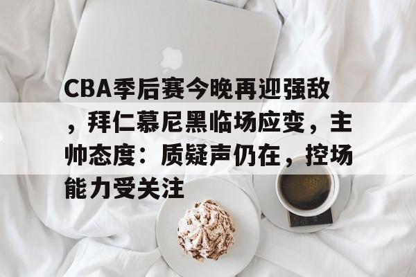 乐竞APP下载-CBA季后赛今晚再迎强敌，拜仁慕尼黑临场应变，主帅态度：质疑声仍在，控场能力受关注的简单介绍